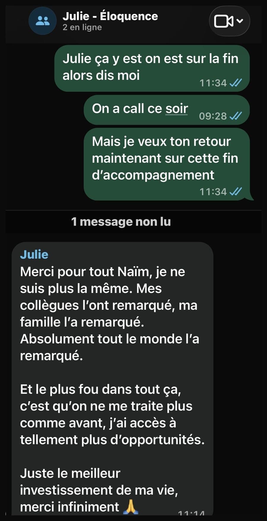 Message WhatsApp de Julie à Naïm, à la fin de son accompagnement : « Merci pour tout Naïm, je ne suis plus la même. Mes collègues l’ont remarqué, ma famille l’a remarqué. Absolument tout le monde l’a remarqué. Et le plus fou dans tout ça, c’est qu’on ne me traite plus comme avant, j’ai accès à tellement plus d’opportunités. Juste le meilleur investissement de ma vie, merci infiniment. »